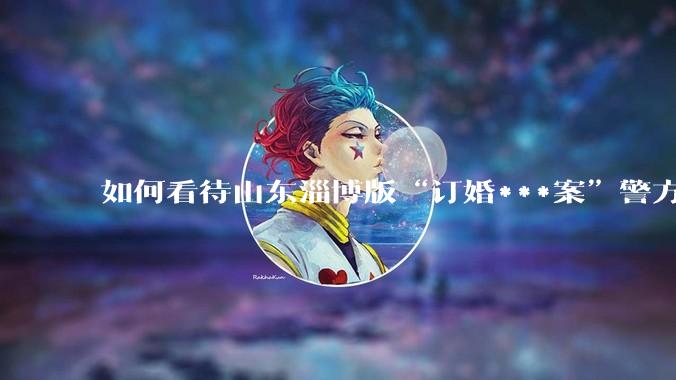 如何看待山东淄博版“订婚***案”警方撤案？