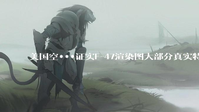 美国空***证实F-47渲染图大部分真实特征都被隐藏或篡改，这个项目为何充斥着一股虚荣心作祟的攀比味？